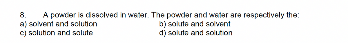 8. A powder is dissolved in water. The powder and water are respectively the:
a) solvent and solution
c) solution and solute
b) solute and solvent
d) solute and solution