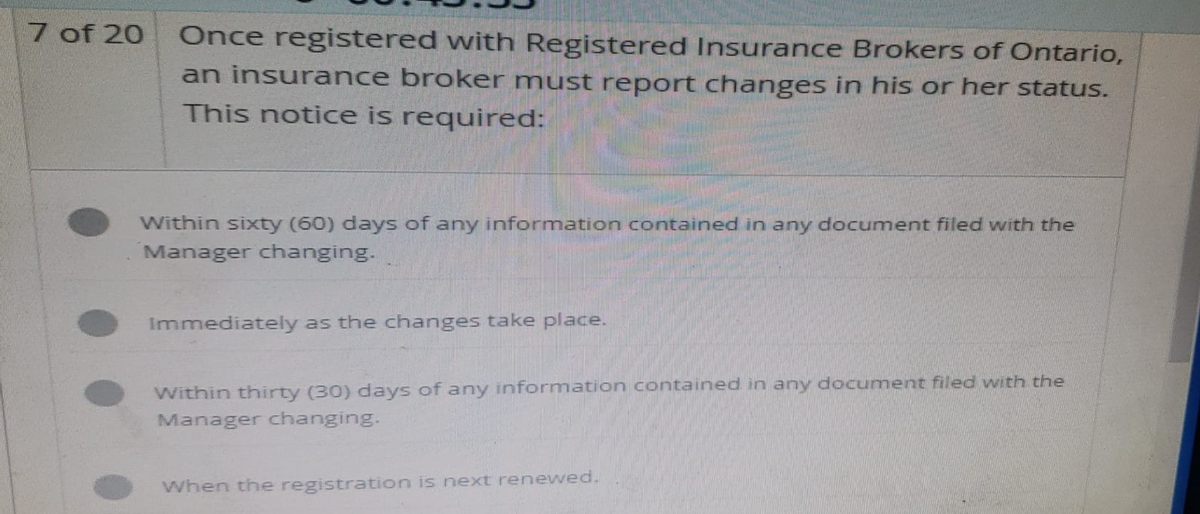 7 of 20
Once registered with Registered Insurance Brokers of Ontario,
an insurance broker must report changes in his or her status.
This notice is required:
Within sixty (60) days of any information contained in any document filed with the
Manager changing.
Immediately as the changes take place.
Within thirty (30) days of any information contained in any document filed with the
Manager changing.
When the registration is next renewed.