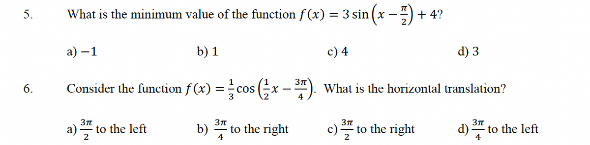 5.
6.
What is the minimum value of the function f(x)
a) -
b) 1
Consider the function f(x) = cos(x
-X-
-1
3π
2
to the left
b)
3πT
4
to the right
3π
= 3 sin
c) 4
+4?
c) to the right
3π
2
d) 3
What is the horizontal translation?
d)
3π
4
to the left