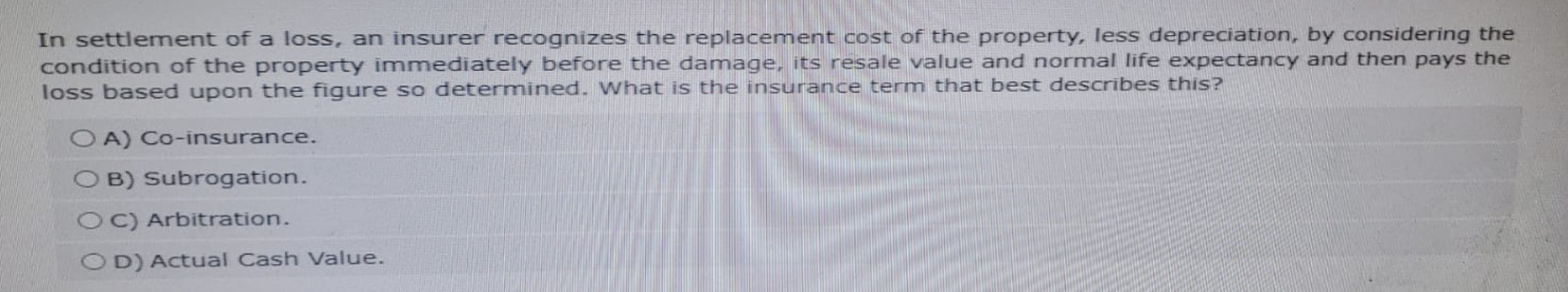 In settlement of a loss, an insurer recognizes the replacement cost of the property, less depreciation, by considering the
condition of the property immediately before the damage, its resale value and normal life expectancy and then pays the
loss based upon the figure so determined. What is the insurance term that best describes this?
OA) Co-insurance.
OB) Subrogation.
OC) Arbitration.
OD) Actual Cash Value.