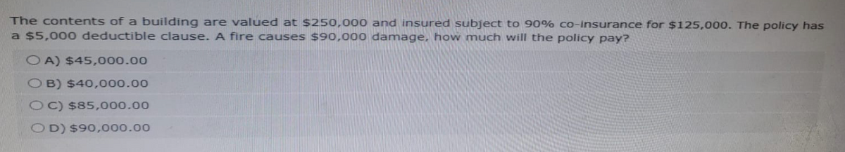 The contents of a building are valued at $250,000 and insured subject to 90% co-insurance for $125,000. The policy has
a $5,000 deductible clause. A fire causes $90,000 damage, how much will the policy pay?
OA) $45,000.00
OB) $40,000.00
OC) $85,000.00
OD) $90,000.00