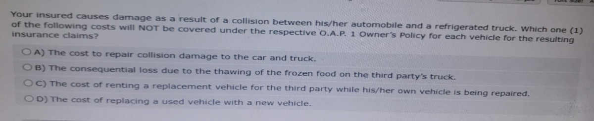 Your insured causes damage as a result of a collision between his/her automobile and a refrigerated truck. Which one (1)
of the following costs will NOT be covered under the respective O.A.P. 1 Owner's Policy for each vehicle for the resulting
insurance claims?
OA) The cost to repair collision damage to the car and truck.
OB) The consequential loss due to the thawing of the frozen food on the third party's truck.
OC) The cost of renting a replacement vehicle for the third party while his/her own vehicle is being repaired.
OD) The cost of replacing a used vehicle with a new vehicle.