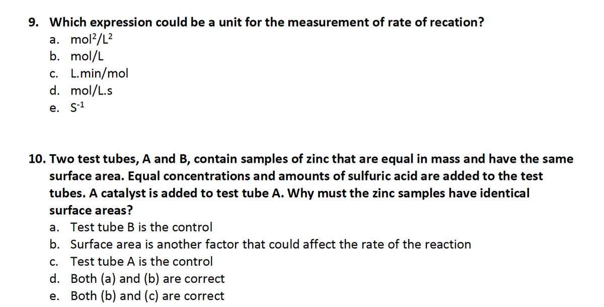 9. Which expression could be a unit for the measurement of rate of recation?
a. mol²/L²
b. mol/L
c. L.min/mol
d. mol/L.s
e. S-1
10. Two test tubes, A and B, contain samples of zinc that are equal in mass and have the same
surface area. Equal concentrations and amounts of sulfuric acid are added to the test
tubes. A catalyst is added to test tube A. Why must the zinc samples have identical
surface areas?
a. Test tube B is the control
b. Surface area is another factor that could affect the rate of the reaction
C.
Test tube A is the control
d. Both (a) and (b) are correct
e. Both (b) and (c) are correct