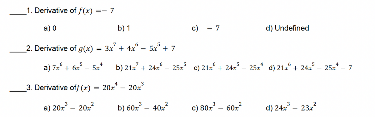1. Derivative of f(x)
a) 0
2. Derivative of g(x)
== - 7
b) 1
c)
- 7
d) Undefined
=
a) 7x+6x55x4
7
6
5
3x + 4x 5x +7
b) 21x + 24x25x5 c) 21x + 24x5 - 25x d) 21x + 24x5 - 25x - 7
3. Derivative off (x)
4
3
= 20x
20x
3
a) 20x³- 20x²
b) 60x³ - 40x²
3
c) 80x³- 60x²
2
3
d) 24x³ - 23x²