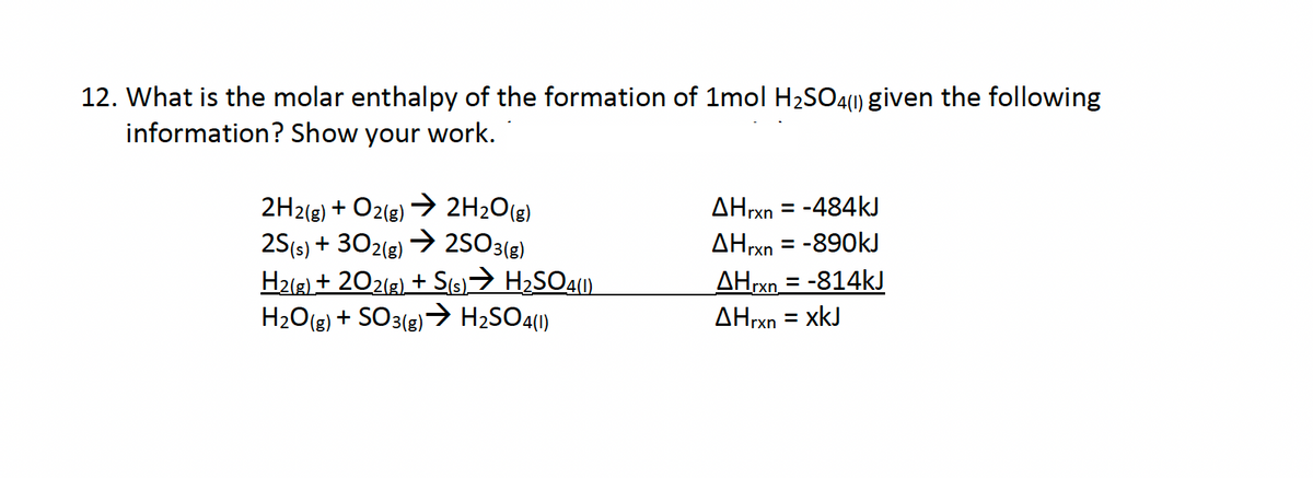 12. What is the molar enthalpy of the formation of 1mol H2SO4(1) given the following
information? Show your work.
2H2(g) + O2(g) → 2H₂O(g)
2S(s) + 302(g) → 2SO3(g)
H2(g) + 202(g) + S(s) → H2SO4(1)
H2O(g) + SO3(g) → H2SO4(1)
AHrxn = -484kJ
AHrxn=-890kJ
AHrxn=-814kJ
AHrxn = xkJ