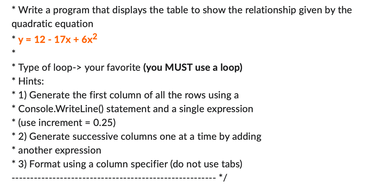 * Write a program that displays the table to show the relationship given by the
quadratic equation
*y = 12 - 17x + 6x²
*
* Type of loop-> your favorite (you MUST use a loop)
* Hints:
*
1) Generate the first column of all the rows using a
* Console.WriteLine() statement and a single expression
*
(use increment = 0.25)
* 2) Generate successive columns one at a time by adding
* another expression
*
* 3) Format using a column specifier (do not use tabs)
*/
