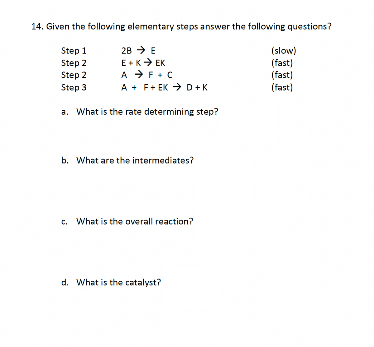 14. Given the following elementary steps answer the following questions?
Step 1
2B E
(slow)
Step 2
E+K → EK
(fast)
Step 2
A
F + C
(fast)
Step 3
A +
F + EK → D + K
(fast)
a. What is the rate determining step?
b. What are the intermediates?
C.
What is the overall reaction?
d. What is the catalyst?