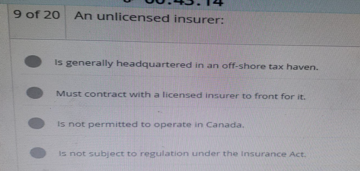 9 of 20 An unlicensed insurer:
Is generally headquartered in an off-shore tax haven.
Must contract with a licensed insurer to front for it.
Is not permitted to operate in Canada.
is not subject to regulation under the Insurance Act.