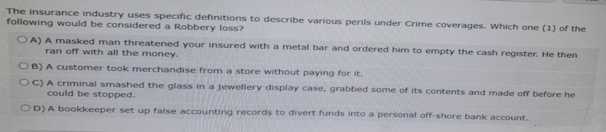 The insurance industry uses specific definitions to describe various perils under Crime coverages. Which one (1) of the
following would be considered a Robbery loss?
OA) A masked man threatened your insured with a metal bar and ordered him to empty the cash register. He then
ran off with all the money.
OB) A customer took merchandise from a store without paying for it.
OC) A criminal smashed the glass in a jewellery display case, grabbed some of its contents and made off before he
could be stopped.
OD) A bookkeeper set up false accounting records to divert funds into a personal off-shore bank account.