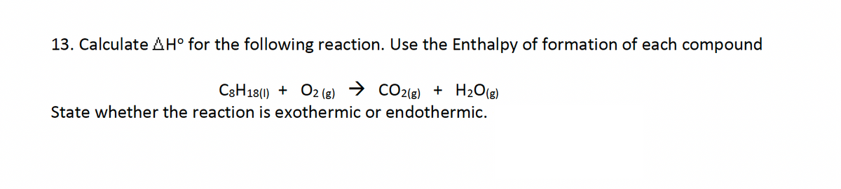 13. Calculate AH° for the following reaction. Use the Enthalpy of formation of each compound
C8H18(1) + O2(g) → CO2(g) + H2O(g)
State whether the reaction is exothermic or endothermic.