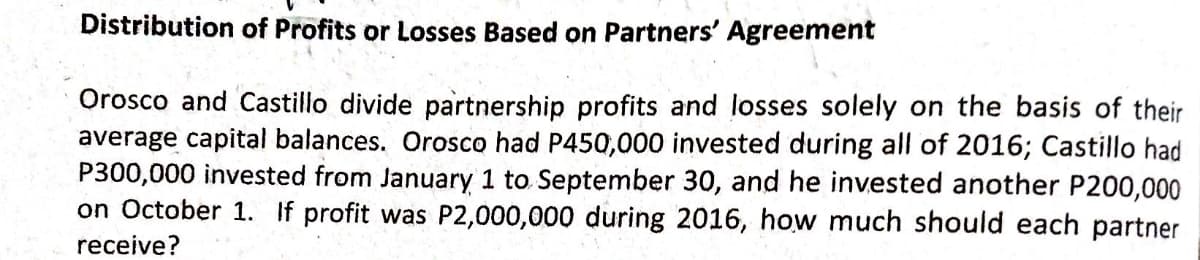 Distribution of Profits or Losses Based on Partners' Agreement
Orosco and Castillo divide partnership profits and losses solely on the basis of their
average capital balances. Orosco had P450,000 invested during all of 2016; Castillo had
P300,000 invested from January 1 to September 30, and he invested another P200,000
on October 1. If profit was P2,000,000 during 2016, how much should each partner
receive?
