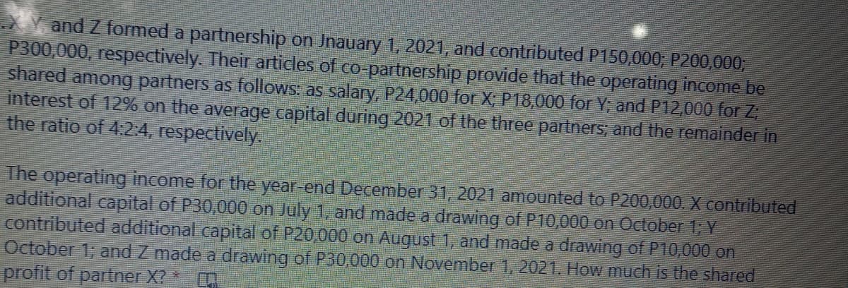 and Z formed a partnership on Jnauary 1, 2021, and contributed P150,000; P200,000,
P300,000, respectively. Their articles of co partnership provide that the operating income be
shared among partners as follows: as salary, P24,000 for X; P18,000 for Y; and P12,000 for Z
interest of 12% on the average capital during 2021 of the three partners, and the remainder in
the ratio of 4:24, respectively.
The operating income for the year-end December 31, 2021 amounted to P200,000. X contributed
additional capital of P30,000 on July 1, and made a drawing of P10,000 on Odober 1; Y
contributed additional capital of P20,000 on August 1, and made a drawing of P10,000 on
October 1; and Z made a drawing of P30,000 on November 1, 2021. How much is the shared
profit of partner X? *
