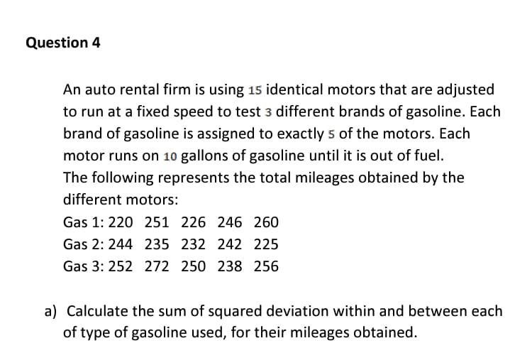 Question 4
An auto rental firm is using 15 identical motors that are adjusted
to run at a fixed speed to test 3 different brands of gasoline. Each
brand of gasoline is assigned to exactly 5 of the motors. Each
motor runs on 10 gallons of gasoline until it is out of fuel.
The following represents the total mileages obtained by the
different motors:
Gas 1: 220 251 226 246 260
Gas 2: 244 235 232 242 225
Gas 3: 252 272 250 238 256
a) Calculate the sum of squared deviation within and between each
of type of gasoline used, for their mileages obtained.