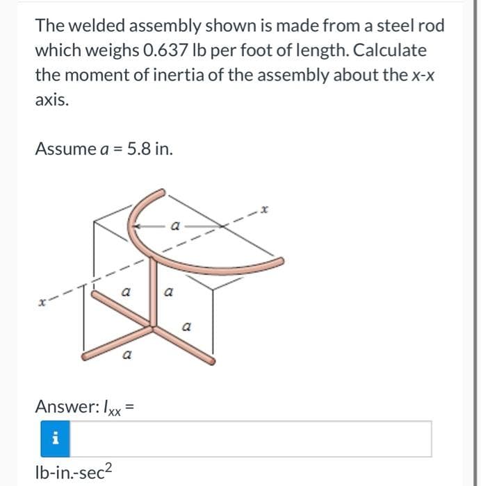 The welded assembly shown is made from a steel rod
which weighs 0.637 lb per foot of length. Calculate
the moment of inertia of the assembly about the x-x
axis.
Assume a = 5.8 in.
1
a
Answer: Ixx
lb-in.-sec²
=
a
a