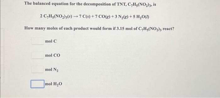 The balanced equation for the decomposition of TNT, C₂H5(NO₂)3, is
2 C₂H5(NO₂)3(s)→7 C(s) + 7 CO(g) + 3 N₂(g) +5 H₂O(1)
How many moles of each product would form if 3.15 mol of C₂H5(NO₂)3 react?
mol C
mol CO
mol N₂
mol H₂O