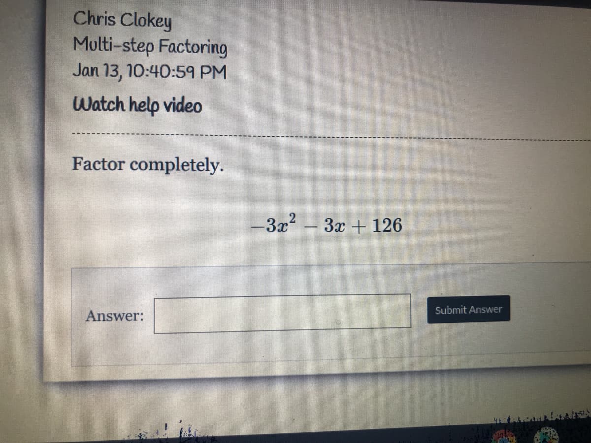 Chris Clokey
Multi-step Factoring
Jan 13, 10:40:59 PM
Watch help video
Factor completely.
-3x – 3x + 126
Submit Answer
Answer:
