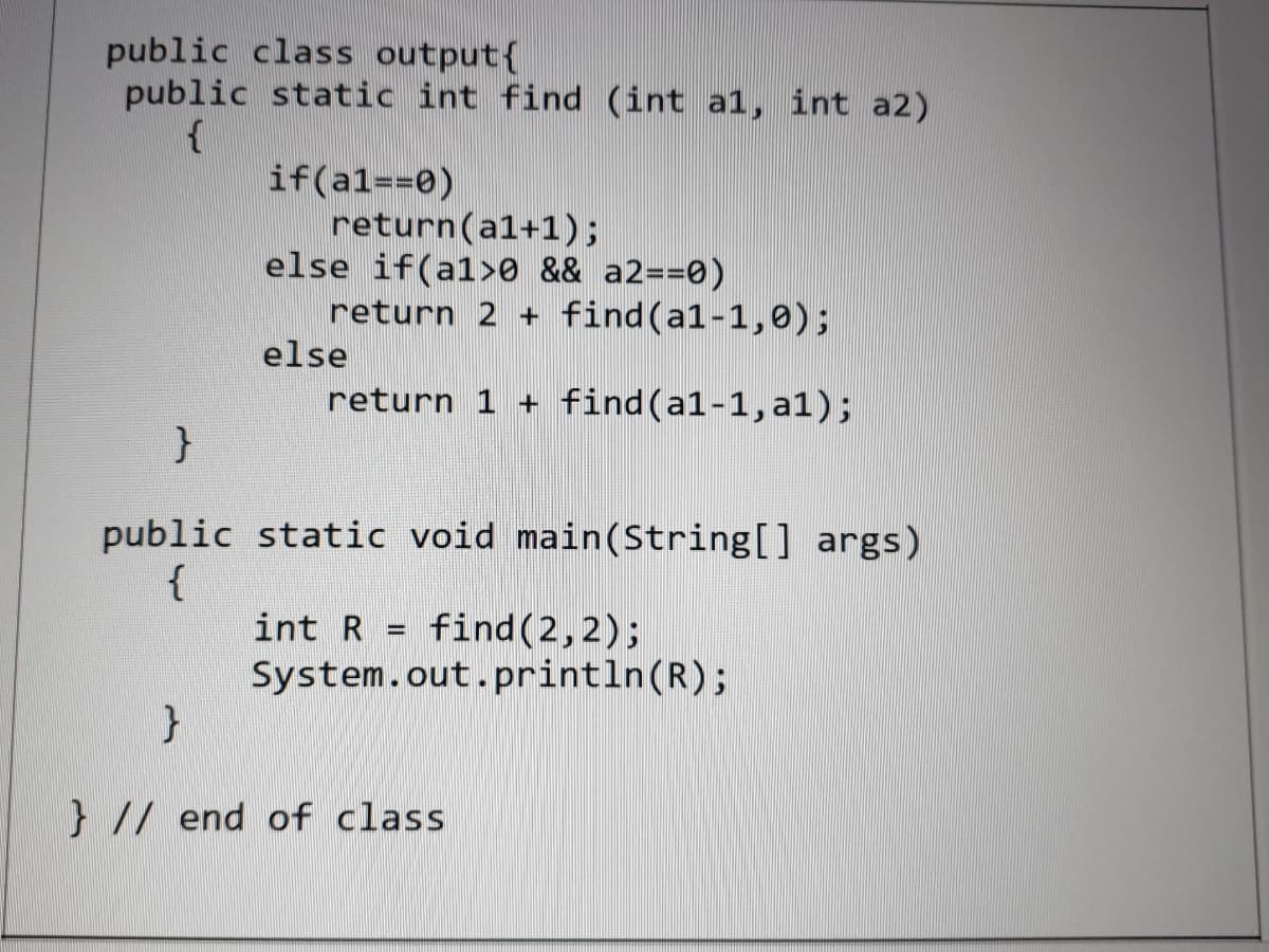 public class output{
public static int find (int a1, int a2)
if(al==0)
return(a1+1);
else if(a1>0 && a2==0)
return 2 + find(a1-1,0);
else
return 1 + find(a1-1, a1);
public static void main(String[] args)
{
int R = find(2,2);
System.out.println(R);
} // end of class
