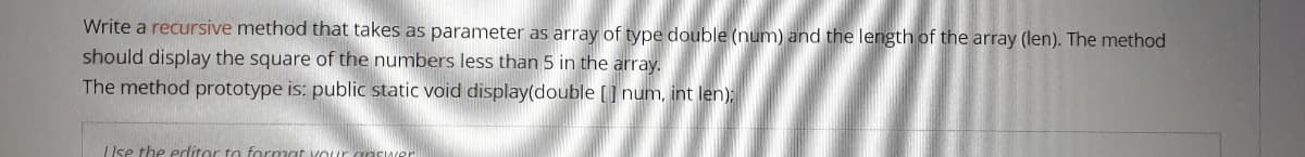 Write a recursive method that takes as parameter as array of type double (num) and the length of the array (len). The method
should display the square of the numbers less than 5 in the array.
The method prototype is: public static void display(double [] num, int len):
Use the edditor to formo
