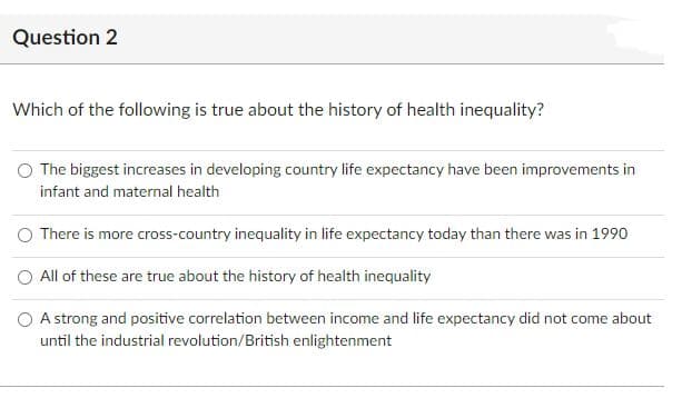 Question 2
Which of the following is true about the history of health inequality?
The biggest increases in developing country life expectancy have been improvements in
infant and maternal health
O There is more cross-country inequality in life expectancy today than there was in 1990
O All of these are true about the history of health inequality
O A strong and positive correlation between income and life expectancy did not come about
until the industrial revolution/British enlightenment
