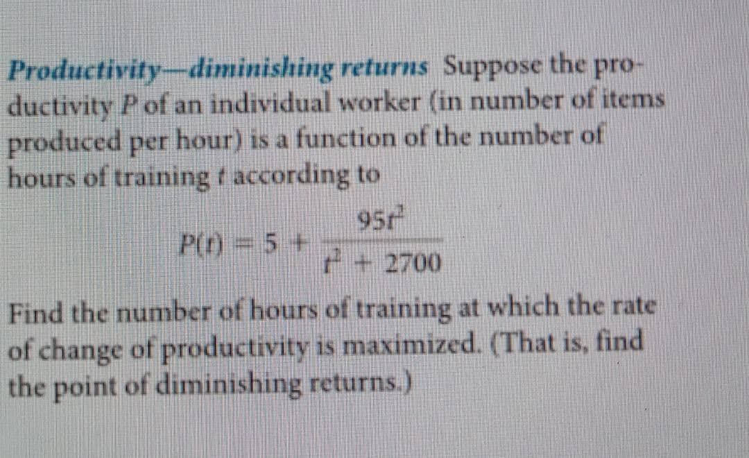 Productivity-diminishing
returns Suppose the pro-
ductivity P of an individual worker (in number of items
produced per hour) is a function of the number of
hours of training f according to
951
+ 2700
Find the number of hours of training at which the rate
of change of productivity is maximized. (That is, find
the point of diminishing returns.)