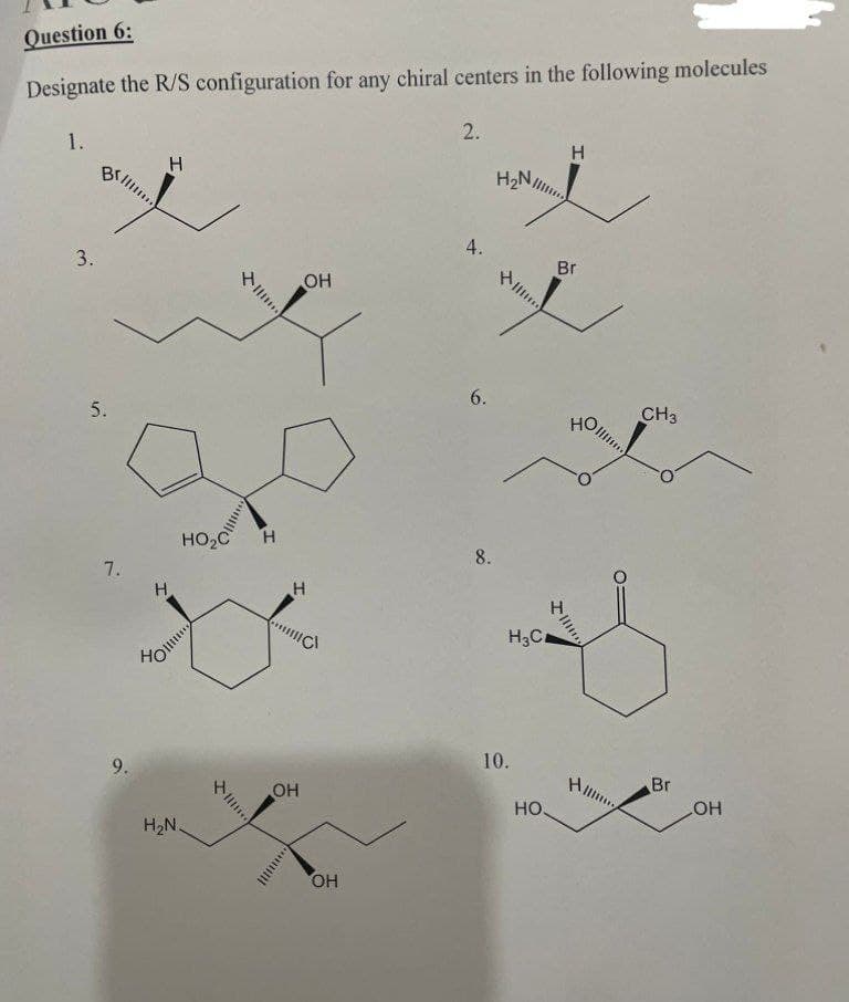 Question 6:
Designate the R/S configuration for any chiral centers in the following molecules
1.
3.
5.
7.
9.
H
Ho
H
HO C
H₂N.
...
III
Н
OH
Н
||||C
OH
***
ОН
2.
4.
6.
8.
H₂N,
H3C
10.
НО.
Н
Br
НО
IIIIII
Н....
CH3
Br
OH
