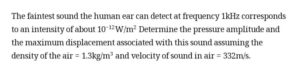 The faintest sound the human ear can detect at frequency 1kHz corresponds
to an intensity of about 10-12 W/m² Determine the pressure amplitude and
the maximum displacement associated with this sound assuming the
density of the air = 1.3kg/m³ and velocity of sound in air = 332m/s.
