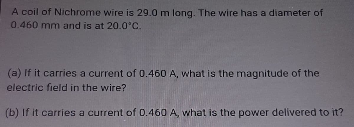 A coil of Nichrome wire is 29.0 m long. The wire has a diameter of
0.460 mm and is at 20.0°C.
(a) If it carries a current of 0.460 A, what is the magnitude of the
electric field in the wire?
(b) If it carries a current of 0.460 A, what is the power delivered to it?

