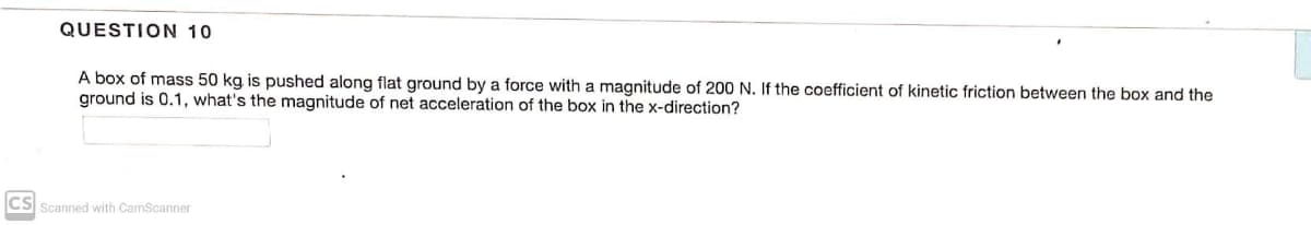 QUESTION 10
A box of mass 50 kg is pushed along flat ground by a force with a magnitude of 200 N. If the coefficient of kinetic friction between the box and the
ground is 0.1, what's the magnitude of net acceleration of the box in the x-direction?
CS Scanned with CamScanner