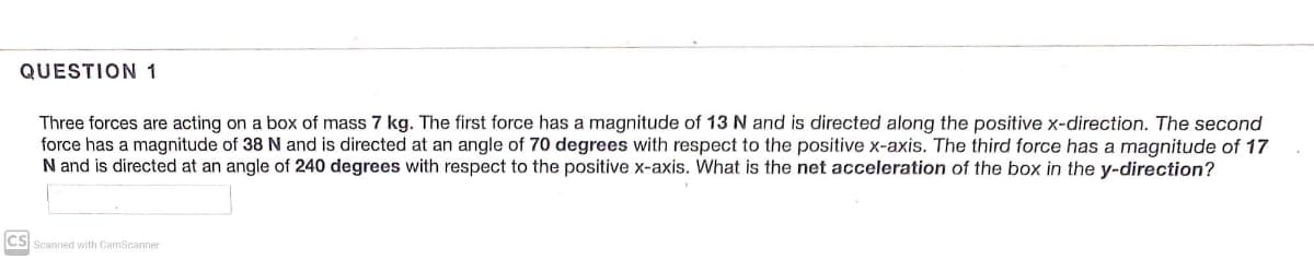 QUESTION 1
Three forces are acting on a box of mass 7 kg. The first force has a magnitude of 13 N and is directed along the positive x-direction. The second
force has a magnitude of 38 N and is directed at an angle of 70 degrees with respect to the positive x-axis. The third force has a magnitude of 17
N and is directed at an angle of 240 degrees with respect to the positive x-axis. What is the net acceleration of the box in the y-direction?
cs
Scanned with CamScanner