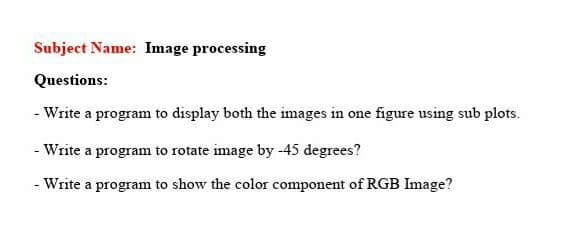 Subject Name: Image processing
Questions:
- Write a program to display both the images in one figure using sub plots.
- Write a program to rotate image by -45 degrees?
- Write a program to show the color component of RGB Image?
