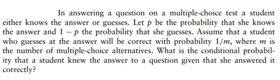 In answering a question on a multiple-choice test a student
either knows the answer or guesses. Let p be the probability that she knows
the answer and 1 - p the probability that she guesses. Assume that a student
who guesses at the answer will be correct with probability 1/m, where m is
the number of multiple-choice alternatives. What is the conditional probabil-
ity that a student knew the answer to a question given that she answered it
correctly?