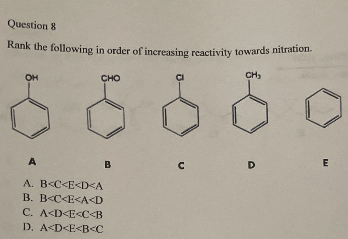 Question 8
Rank the following in order of increasing reactivity towards nitration.
OH
CHO
CI
CH₁
A
A. B<C<E<D<A
B. B<C<E<A<D
C. A<D<E<C<B
D. A<D<E<B<C
B
C
D
E
