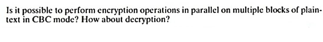 Is it possible to perform encryption operations in parallel on multiple blocks of plain-
text in CBC mode? How about decryption?