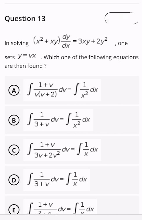 Question 13
dy
(x² + xy) dx = 3xy+2y²
In solving
, one
sets Y=VX . Which one of the following equations
are then found?
1+v
1
A
√
VV+2) dv=S=²/2dx
v(v+2)
1
1
® √ ₁²/²7/√∞v = √²/²/2 dx
B
3+V
1+v
© √ ² 1 + 2√2²₂°v = √ = dx
S
3v+2v²
1
Ⓒ √ ²3 ²+² v ov = √²/7 dx
D
S ==
3+v
1 + v
ⒸL-
S 1+V
E
=S=dx
2.2.
dv=