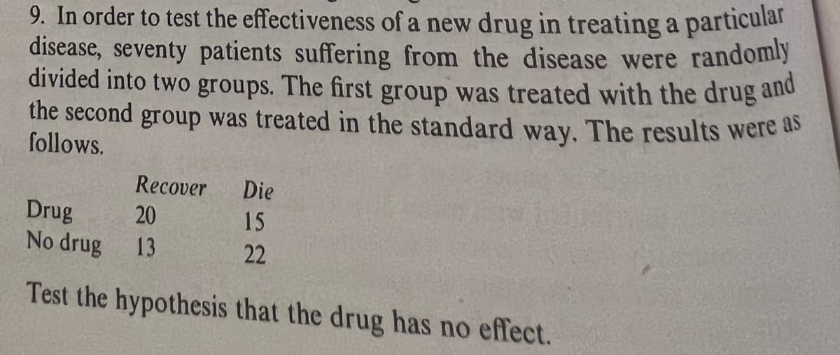 9. In order to test the effectiveness of a new drug in treating a particular
disease, seventy patients suffering from the disease were randomly
divided into two groups. The first group was treated with the drug and
the second group was treated in the standard way. The results were as
follows.
Recover
20
13
Die
15
22
Drug
No drug
Test the hypothesis that the drug has no effect.