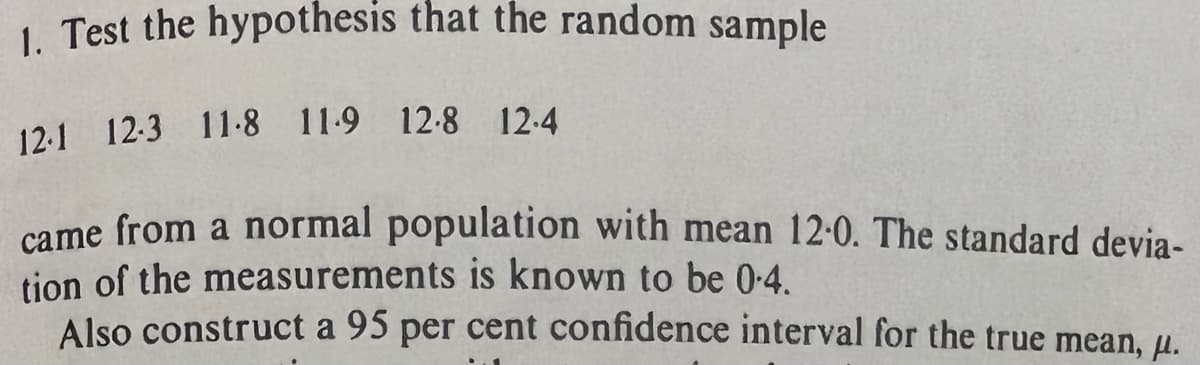 1. Test the hypothesis that the random sample
12-1 12-3 118 119 12-8 12-4
came from a normal population with mean 12.0. The standard devia-
tion of the measurements is known to be 0.4.
Also construct a 95 per cent confidence interval for the true mean, μ.
