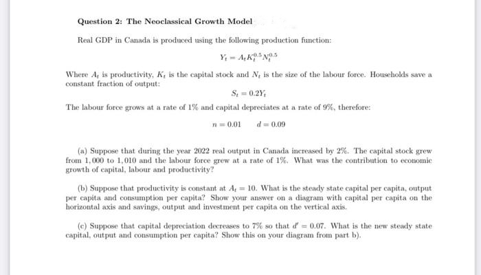Question 2: The Neoclassical Growth Model
Real GDP in Canada is produced using the following production function:
Y₁-A, K5 No.5
Where A, is productivity, K, is the capital stock and N, is the size of the labour force. Households save a
constant fraction of output:
S₁ = 0.2Y,
The labour force grows at a rate of 1% and capital depreciates at a rate of 9%, therefore:
n = 0.01
d = 0.09
(a) Suppose that during the year 2022 real output in Canada increased by 2%. The capital stock grew
from 1,000 to 1,010 and the labour force grew at a rate of 1%. What was the contribution to economic
growth of capital, labour and productivity?
(b) Suppose that productivity is constant at A, = 10. What is the steady state capital per capita, output
per capita and consumption per capita? Show your answer on a diagram with capital per capita on the
horizontal axis and savings, output and investment per capita on the vertical axis.
(e) Suppose that capital depreciation decreases to 7% so that d' = 0.07. What is the new steady state
capital, output and consumption per capita? Show this on your diagram from part b).