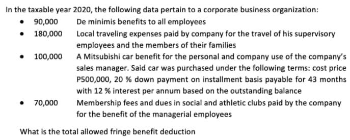 In the taxable year 2020, the following data pertain to a corporate business organization:
• 90,000
• 180,000
De minimis benefits to all employees
Local traveling expenses paid by company for the travel of his supervisory
employees and the members of their families
• 100,000
A Mitsubishi car benefit for the personal and company use of the company's
sales manager. Said car was purchased under the following terms: cost price
P500,000, 20 % down payment on installment basis payable for 43 months
with 12 % interest per annum based on the outstanding balance
• 70,000
Membership fees and dues in social and athletic clubs paid by the company
for the benefit of the managerial employees
What is the total allowed fringe benefit deduction
