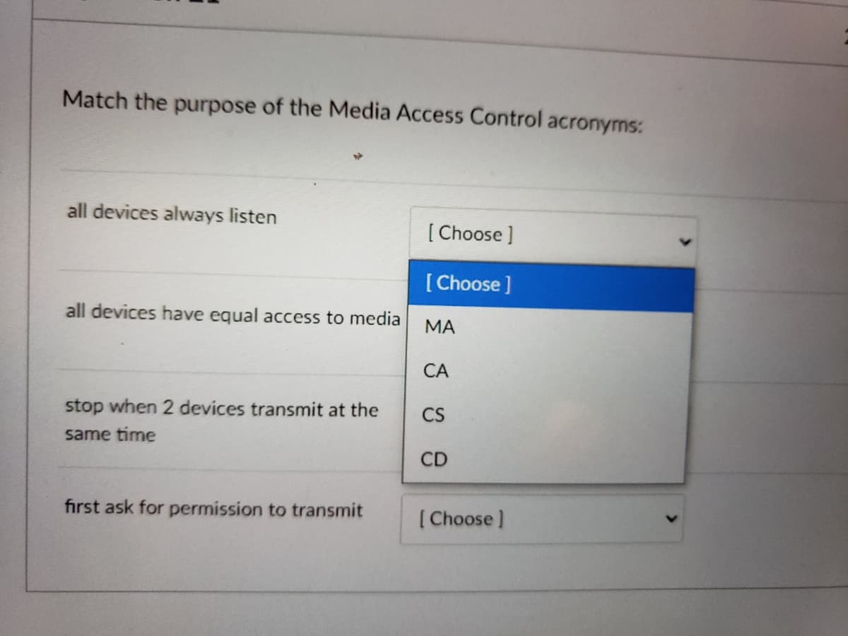 Match the purpose of the Media Access Control acronyms:
all devices always listen
[ Choose ]
[ Choose ]
all devices have equal access to media
МА
СА
stop when 2 devices transmit at the
CS
same time
CD
first ask for permission to transmit
( Choose)
