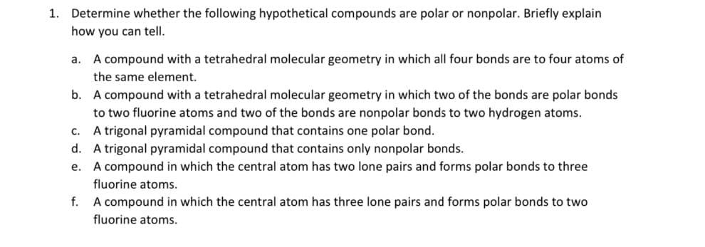 1. Determine whether the following hypothetical compounds are polar or nonpolar. Briefly explain
how you can tell.
a. A compound with a tetrahedral molecular geometry in which all four bonds are to four atoms of
the same element.
b. A compound with a tetrahedral molecular geometry in which two of the bonds are polar bonds
to two fluorine atoms and two of the bonds are nonpolar bonds to two hydrogen atoms.
c. A trigonal pyramidal compound that contains one polar bond.
d. A trigonal pyramidal compound that contains only nonpolar bonds.
e. A compound in which the central atom has two lone pairs and forms polar bonds to three
fluorine atoms.
f.
A compound in which the central atom has three lone pairs and forms polar bonds to two
fluorine atoms.
