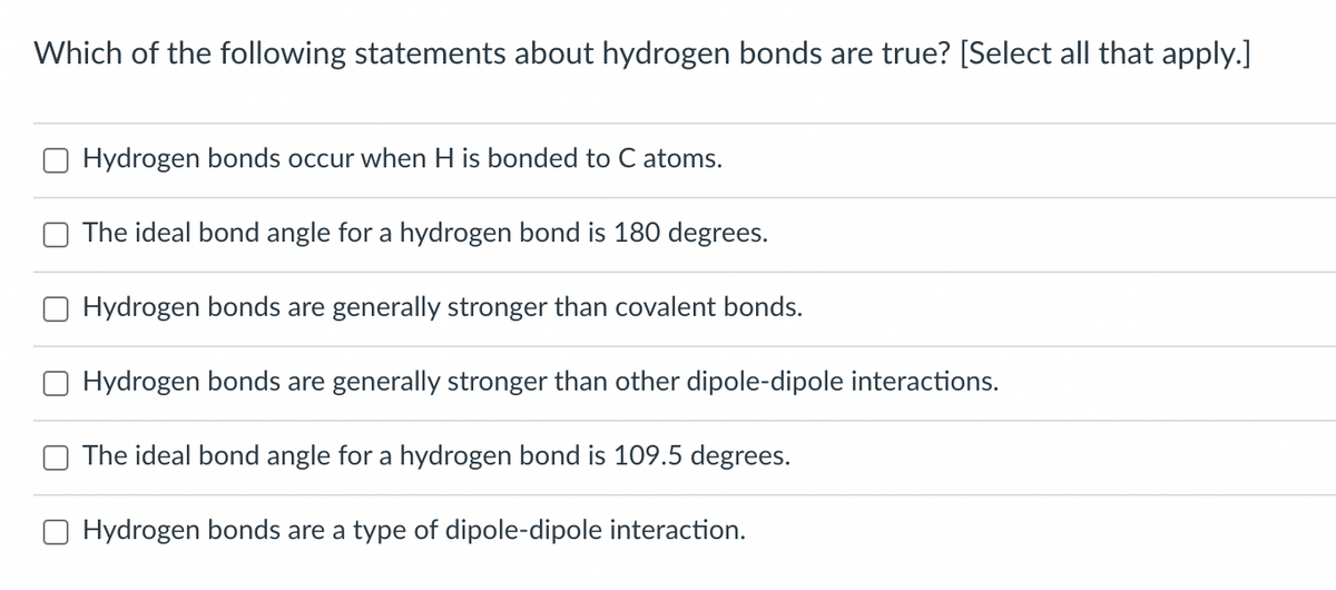 Which of the following statements about hydrogen bonds are true? [Select all that apply.]
Hydrogen bonds occur when H is bonded to C atoms.
The ideal bond angle for a hydrogen bond is 180 degrees.
Hydrogen bonds are generally stronger than covalent bonds.
Hydrogen bonds are generally stronger than other dipole-dipole interactions.
The ideal bond angle for a hydrogen bond is 109.5 degrees.
Hydrogen bonds are a type of dipole-dipole interaction.
