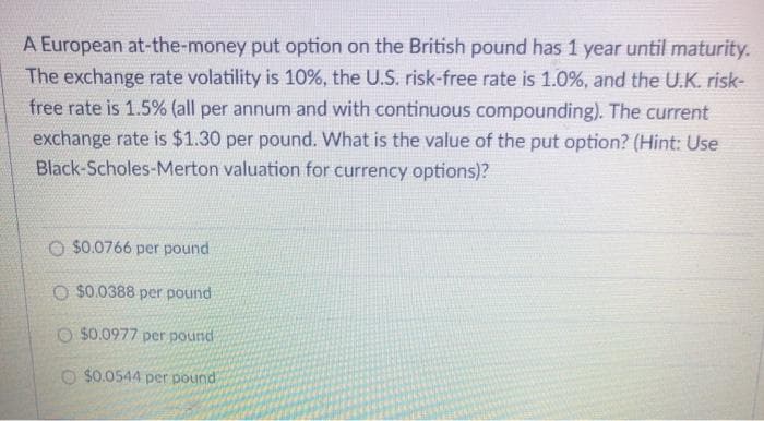 A European at-the-money put option on the British pound has 1 year until maturity.
The exchange rate volatility is 10%, the U.S. risk-free rate is 1.0%, and the U.K. risk-
free rate is 1.5% (all per annum and with continuous compounding). The current
exchange rate is $1.30 per pound. What is the value of the put option? (Hint: Use
Black-Scholes-Merton valuation for currency options)?
O $0.0766 per pound
O $0.0388 per pound
O $0.0977 per pound
O $0.0544 per pound