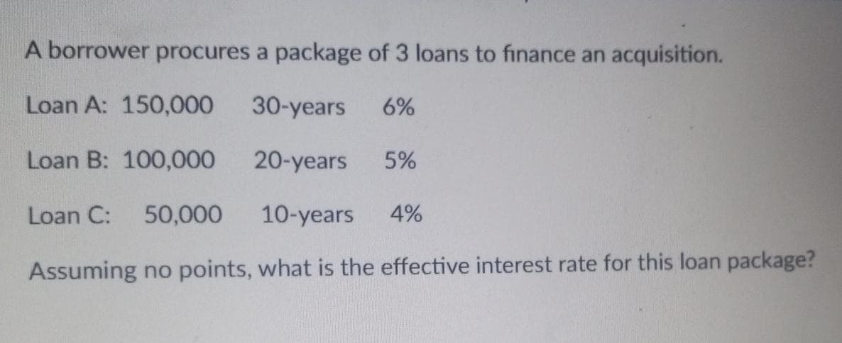 A borrower procures a package of 3 loans to finance an acquisition.
Loan A: 150,000
30-years 6%
Loan B: 100,000
20-years 5%
Loan C: 50,000 10-years 4%
Assuming no points, what is the effective interest rate for this loan package?