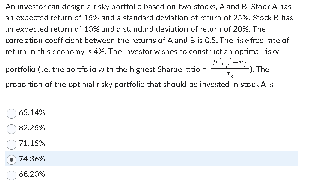 An investor can design a risky portfolio based on two stocks, A and B. Stock A has
an expected return of 15% and a standard deviation of return of 25%. Stock B has
an expected return of 10% and a standard deviation of return of 20%. The
correlation coefficient between the returns of A and B is 0.5. The risk-free rate of
return in this economy is 4%. The investor wishes to construct an optimal risky
E[rp]-rf
portfolio (i.e. the portfolio with the highest Sharpe ratio =
-). The
proportion of the optimal risky portfolio that should be invested in stock A is
65.14%
82.25%
71.15%
74.36%
68.20%