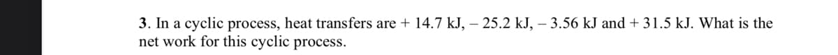 3. In a cyclic process, heat transfers are + 14.7 kJ, - 25.2 kJ, – 3.56 kJ and +31.5 kJ. What is the
net work for this cyclic process.