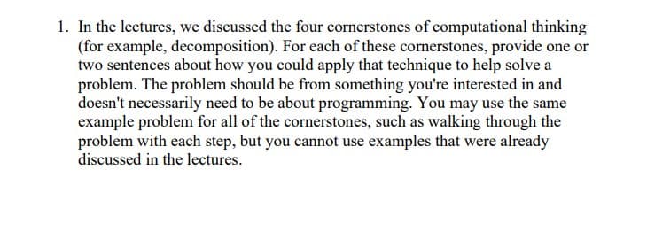 1. In the lectures, we discussed the four cornerstones of computational thinking
(for example, decomposition). For each of these cornerstones, provide one or
two sentences about how you could apply that technique to help solve a
problem. The problem should be from something you're interested in and
doesn't necessarily need to be about programming. You may use the same
example problem for all of the cornerstones, such as walking through the
problem with each step, but you cannot use examples that were already
discussed in the lectures.
