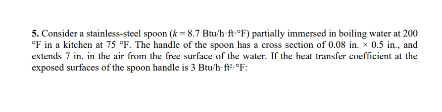 5. Consider a stainless-steel spoon (k = 8.7 Btu/h-ft-°F) partially immersed in boiling water at 200
°F in a kitchen at 75 °F. The handle of the spoon has a cross section of 0.08 in. × 0.5 in., and
extends 7 in. in the air from the free surface of the water. If the heat transfer coefficient at the
exposed surfaces of the spoon handle is 3 Btu/h ft².°F:
