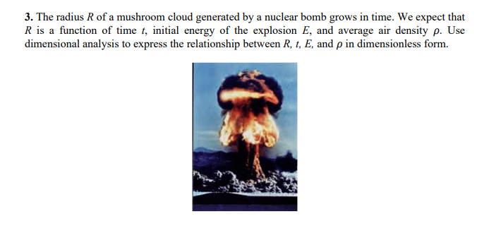 3. The radius R of a mushroom cloud generated by a nuclear bomb grows in time. We expect that
R is a function of time t, initial energy of the explosion E, and average air density p. Use
dimensional analysis to express the relationship between R, t, E, and p in dimensionless form.