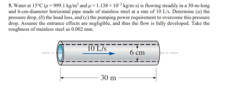 5. Water at 15°C (p = 999.1 kg/m³ and µ = 1.138 × 10¯³ kg/m-s) is flowing steadily in a 30-m-long
and 6-cm-diameter horizontal pipe made of stainless steel at a rate of 10 L/s. Determine (a) the
pressure drop, (b) the head loss, and (c) the pumping power requirement to overcome this pressure
drop. Assume the entrance effects are negligible, and thus the flow is fully developed. Take the
roughness of stainless steel as 0.002 mm.
10 L/s
30 m
6 cm