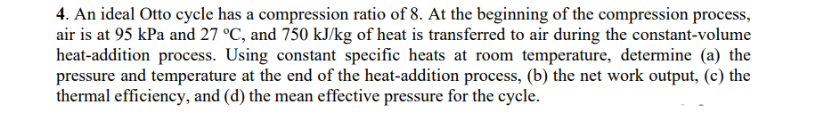 4. An ideal Otto cycle has a compression ratio of 8. At the beginning of the compression process,
air is at 95 kPa and 27 °C, and 750 kJ/kg of heat is transferred to air during the constant-volume
heat-addition process. Using constant specific heats at room temperature, determine (a) the
pressure and temperature at the end of the heat-addition process, (b) the net work output, (c) the
thermal efficiency, and (d) the mean effective pressure for the cycle.